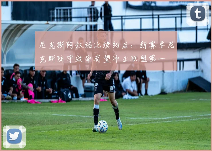 尼克斯阿奴诺比续约后,新赛季尼克斯防守效率有望冲击联盟第一