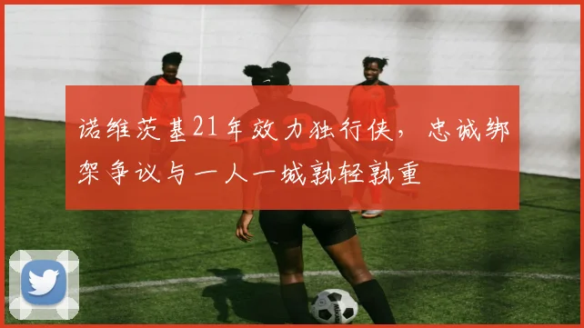 诺维茨基21年效力独行侠,忠诚绑架争议与一人一城孰轻孰重