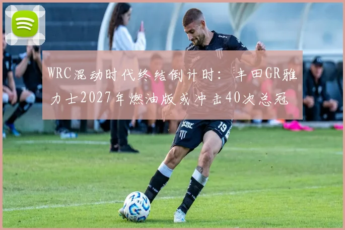 WRC混动时代终结倒计时：丰田GR雅力士2027年燃油版或冲击40次总冠军