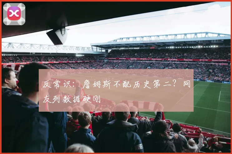 反常识：詹姆斯不配历史第二？网友列数据硬刚