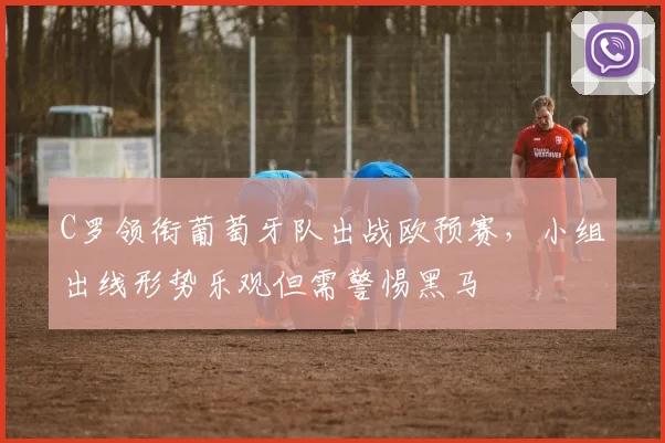 C罗领衔葡萄牙队出战欧预赛,小组出线形势乐观但需警惕黑马