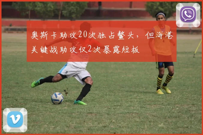 奥斯卡助攻20次独占鳌头,但海港关键战助攻仅2次暴露短板